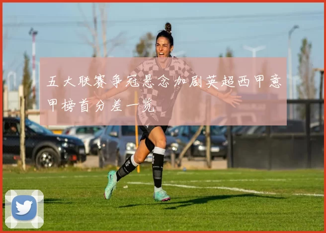 五大联赛争冠悬念加剧英超西甲意甲榜首分差一览