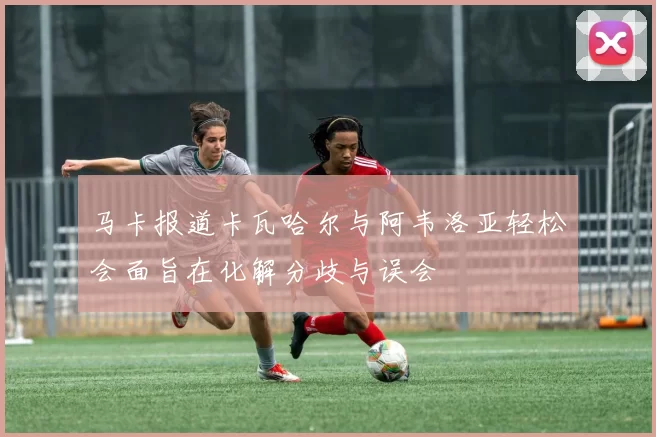 马卡报道卡瓦哈尔与阿韦洛亚轻松会面旨在化解分歧与误会
