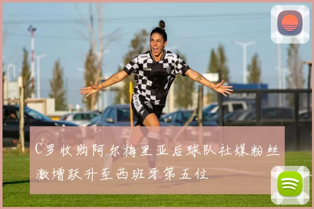 C罗收购阿尔梅里亚后球队社媒粉丝激增跃升至西班牙第五位