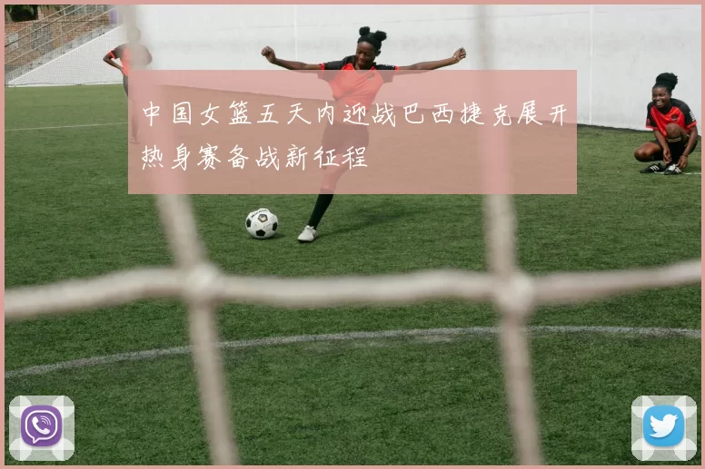 中国女篮五天内迎战巴西捷克展开热身赛备战新征程