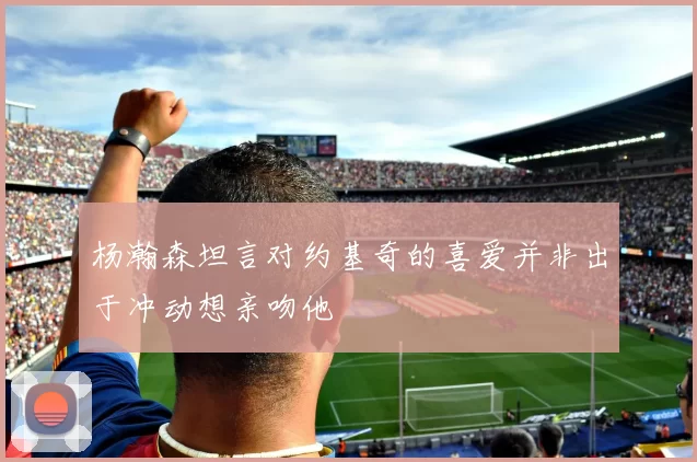 杨瀚森坦言对约基奇的喜爱并非出于冲动想亲吻他