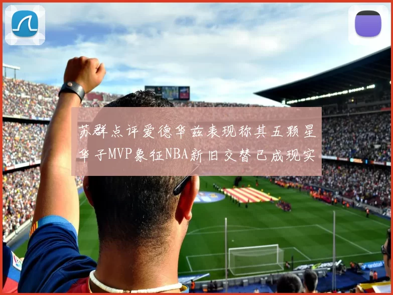 苏群点评爱德华兹表现称其五颗星华子MVP象征NBA新旧交替已成现实