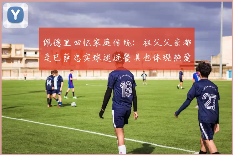 佩德里回忆家庭传统：祖父父亲都是巴萨忠实球迷连餐具也体现热爱