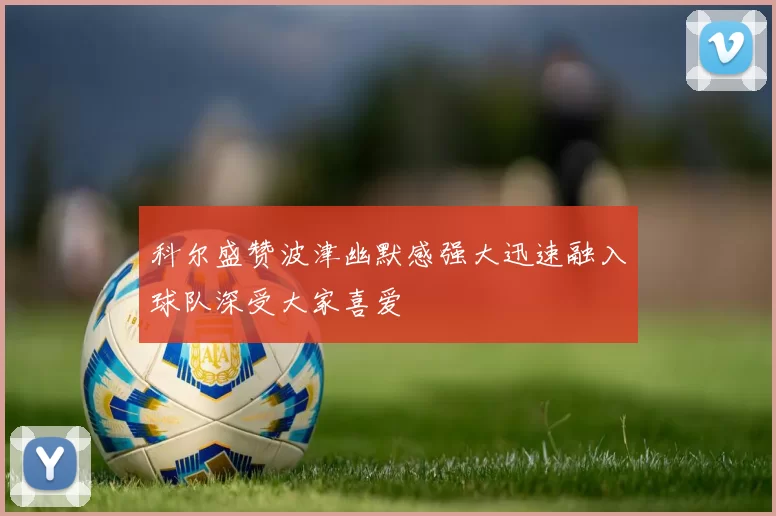 科尔盛赞波津幽默感强大迅速融入球队深受大家喜爱