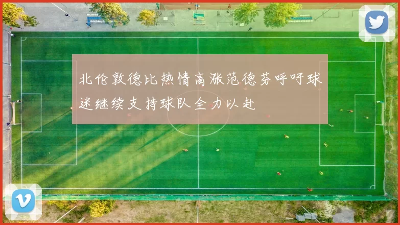 北伦敦德比热情高涨范德芬呼吁球迷继续支持球队全力以赴