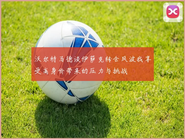 沃尔特马德谈伊萨克转会风波我享受高身价带来的压力与挑战
