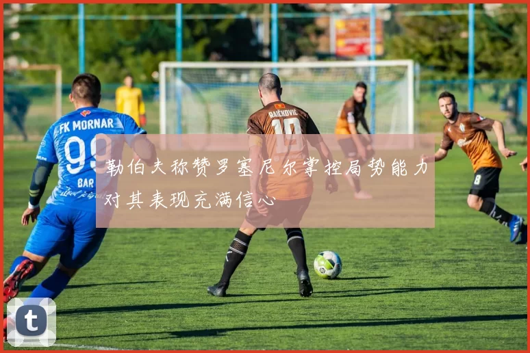 勒伯夫称赞罗塞尼尔掌控局势能力对其表现充满信心