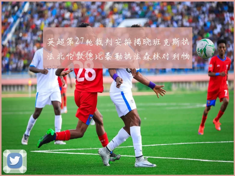 英超第27轮裁判安排揭晓班克斯执法北伦敦德比泰勒执法森林对利物浦