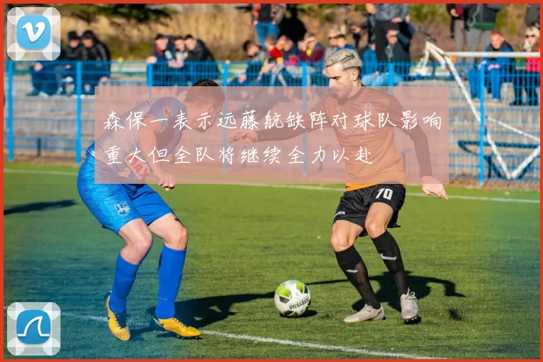 森保一表示远藤航缺阵对球队影响重大但全队将继续全力以赴