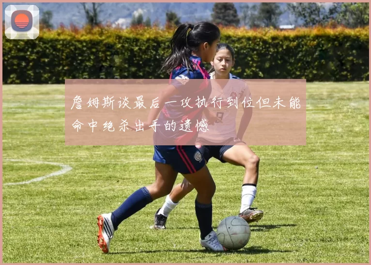 詹姆斯谈最后一攻执行到位但未能命中绝杀出手的遗憾