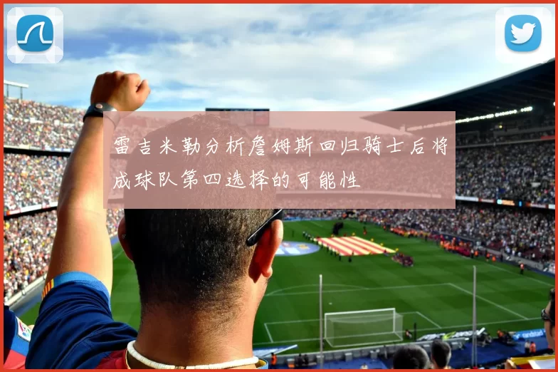 雷吉米勒分析詹姆斯回归骑士后将成球队第四选择的可能性