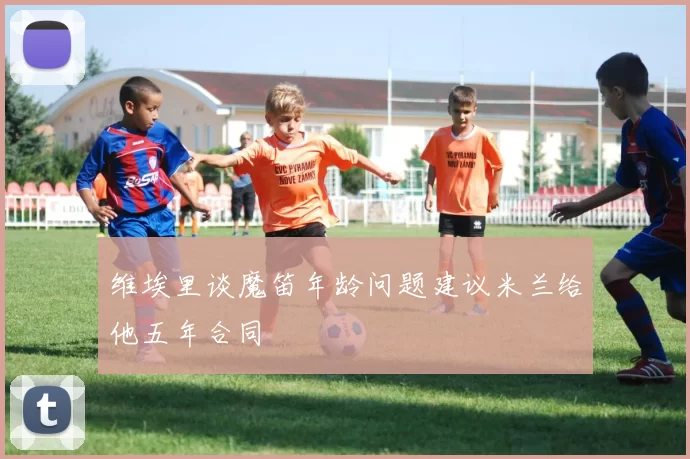 维埃里谈魔笛年龄问题建议米兰给他五年合同