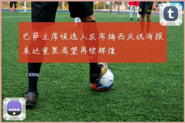 巴萨主席候选人发布梅西庆祝海报表达重聚渴望再续辉煌