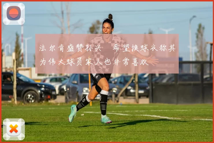 法尔肯盛赞孙兴慜希望换球衣称其为伟大球员家人也非常喜欢