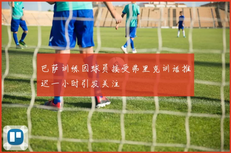 巴萨训练因球员接受弗里克训话推迟一小时引发关注