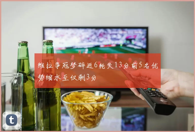 维拉争冠梦碎近6轮失13分前5名优势缩水至仅剩3分