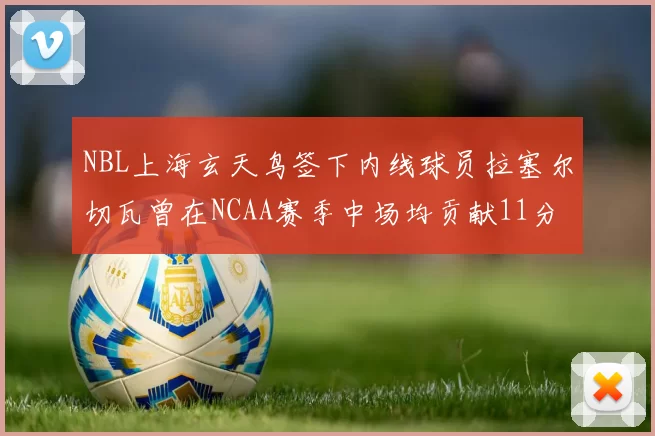 NBL上海玄天鸟签下内线球员拉塞尔切瓦曾在NCAA赛季中场均贡献11分8篮板
