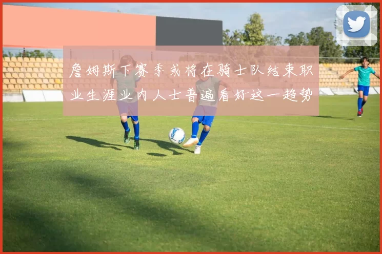 詹姆斯下赛季或将在骑士队结束职业生涯业内人士普遍看好这一趋势