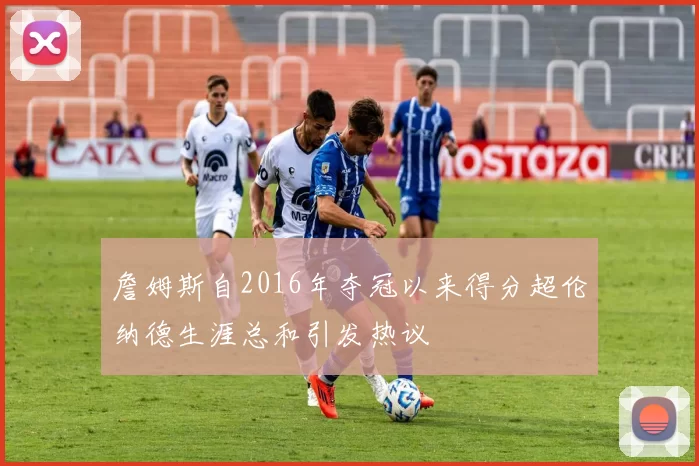 詹姆斯自2016年夺冠以来得分超伦纳德生涯总和引发热议
