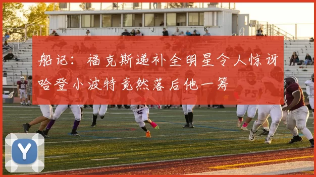 船记：福克斯递补全明星令人惊讶哈登小波特竟然落后他一筹
