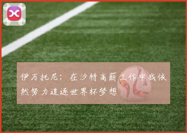 伊万托尼：在沙特高薪工作中我依然努力追逐世界杯梦想