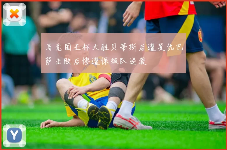 马竞国王杯大胜贝蒂斯后遭复仇巴萨击败后惨遭保级队逆袭