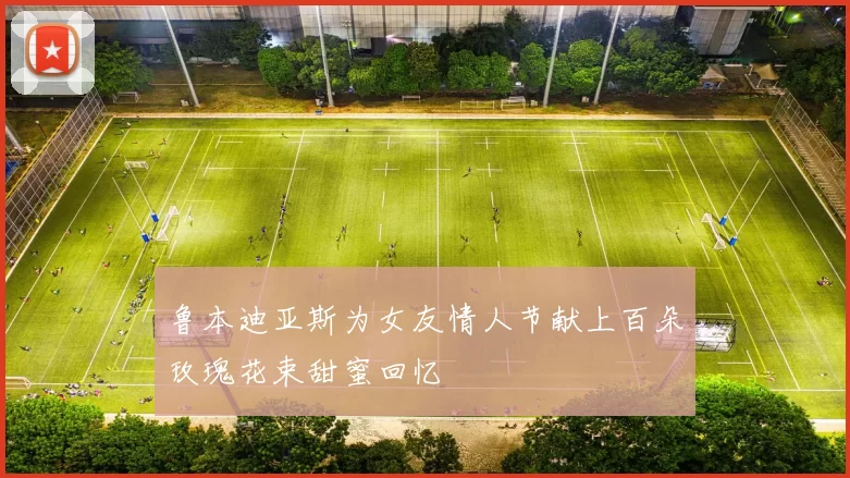 鲁本迪亚斯为女友情人节献上百朵玫瑰花束甜蜜回忆