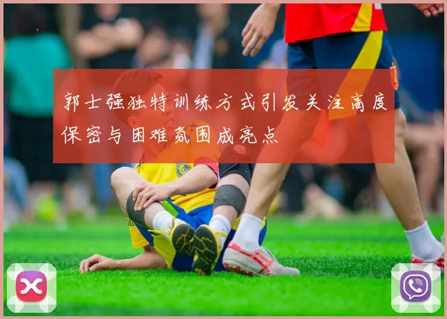 郭士强独特训练方式引发关注高度保密与困难氛围成亮点